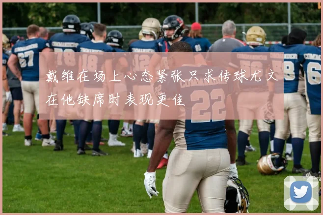 戴维在场上心态紧张只求传球尤文在他缺席时表现更佳