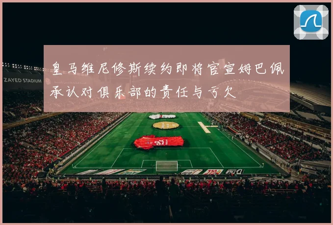 皇马维尼修斯续约即将官宣姆巴佩承认对俱乐部的责任与亏欠