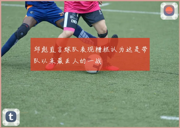 邱彪直言球队表现糟糕认为这是带队以来最丢人的一战