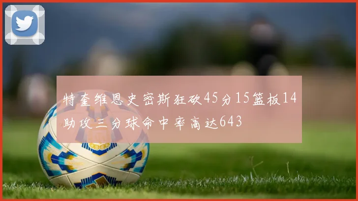 特奎维恩史密斯狂砍45分15篮板14助攻三分球命中率高达643