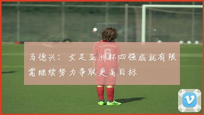 马德兴：女足亚洲杯四强成就有限需继续努力争取更高目标