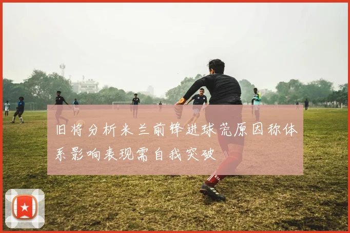 旧将分析米兰前锋进球荒原因称体系影响表现需自我突破