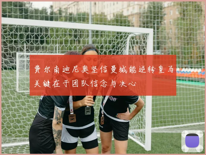 费尔南迪尼奥坚信曼城能逆转皇马关键在于团队信念与决心