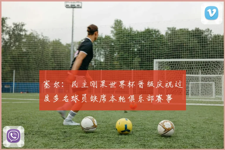 塞尔：民主刚果世界杯晋级庆祝过度多名球员缺席本轮俱乐部赛事