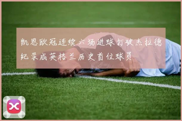 凯恩欧冠连续六场进球打破杰拉德纪录成英格兰历史首位球员