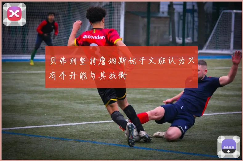 贝弗利坚持詹姆斯优于文班认为只有乔丹能与其抗衡