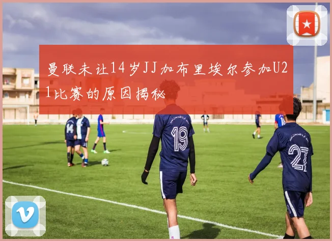 曼联未让14岁JJ加布里埃尔参加U21比赛的原因揭秘