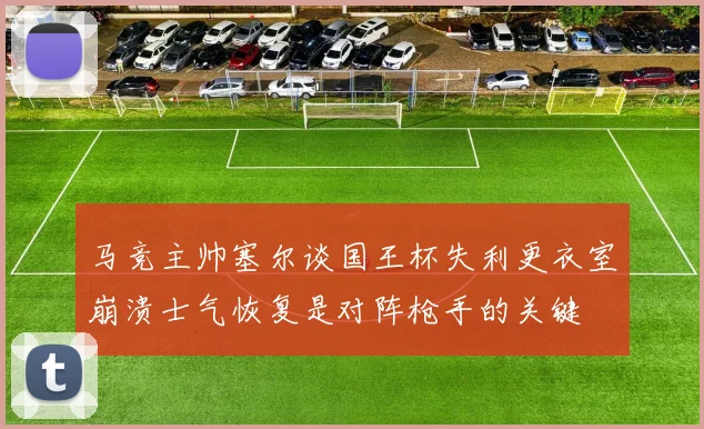 马竞主帅塞尔谈国王杯失利更衣室崩溃士气恢复是对阵枪手的关键