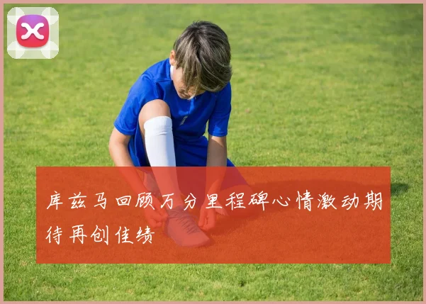 库兹马回顾万分里程碑心情激动期待再创佳绩