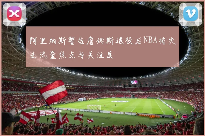 阿里纳斯警告詹姆斯退役后NBA将失去流量焦点与关注度