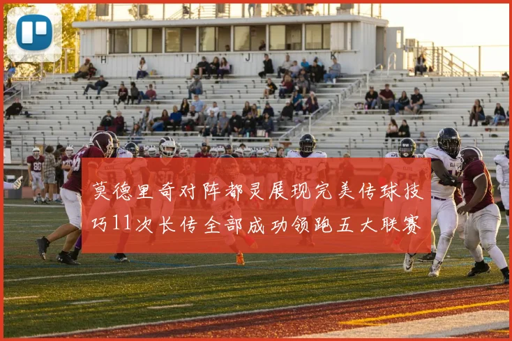 莫德里奇对阵都灵展现完美传球技巧11次长传全部成功领跑五大联赛