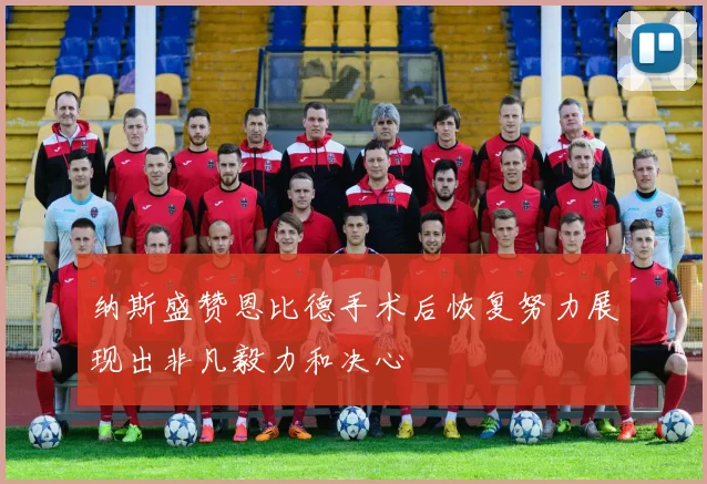 纳斯盛赞恩比德手术后恢复努力展现出非凡毅力和决心