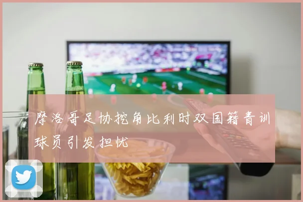 摩洛哥足协挖角比利时双国籍青训球员引发担忧