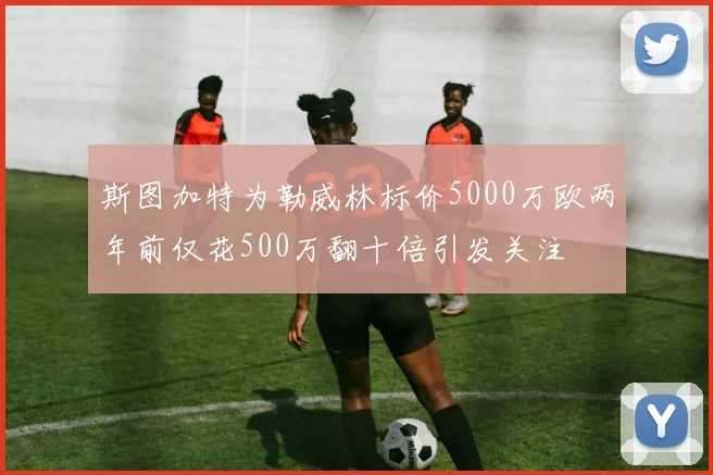 斯图加特为勒威林标价5000万欧两年前仅花500万翻十倍引发关注