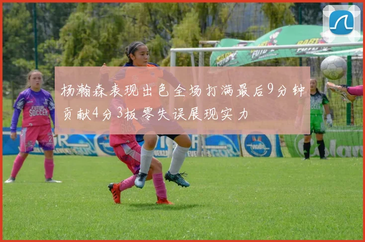 杨瀚森表现出色全场打满最后9分钟贡献4分3板零失误展现实力