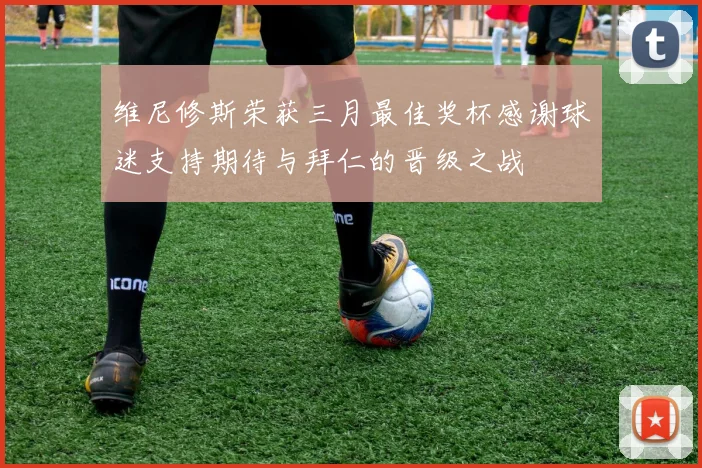 维尼修斯荣获三月最佳奖杯感谢球迷支持期待与拜仁的晋级之战