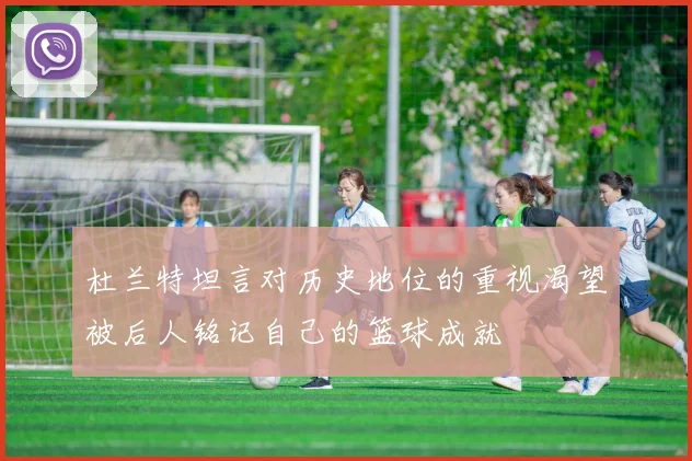 杜兰特坦言对历史地位的重视渴望被后人铭记自己的篮球成就