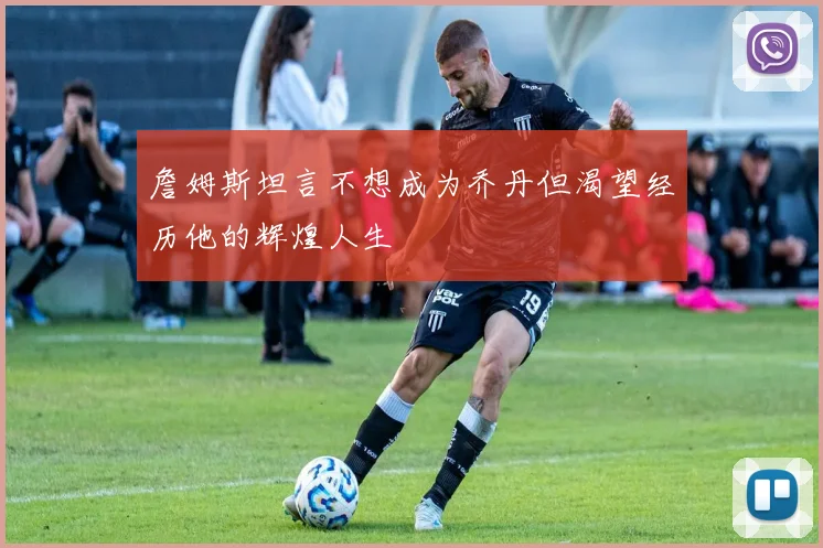 詹姆斯坦言不想成为乔丹但渴望经历他的辉煌人生