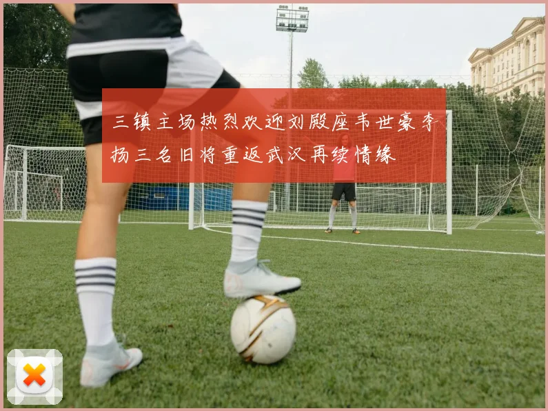 三镇主场热烈欢迎刘殿座韦世豪李扬三名旧将重返武汉再续情缘